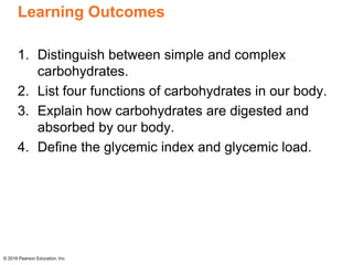 Learning Outcomes
1. Distinguish between simple and complex
carbohydrates.
2. List four functions of carbohydrates in our body.
3. Explain how carbohydrates are digested and
absorbed by our body.
4. Define the glycemic index and glycemic load.
© 2016 Pearson Education, Inc.
 
