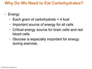 Why Do We Need to Eat Carbohydrates?
• Energy
• Each gram of carbohydrate = 4 kcal
• Important source of energy for all cells
• Critical energy source for brain cells and red
blood cells
• Glucose is especially important for energy
during exercise.
© 2016 Pearson Education, Inc.
 