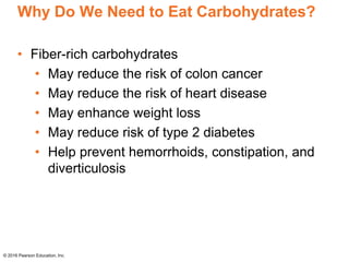 Why Do We Need to Eat Carbohydrates?
• Fiber-rich carbohydrates
• May reduce the risk of colon cancer
• May reduce the risk of heart disease
• May enhance weight loss
• May reduce risk of type 2 diabetes
• Help prevent hemorrhoids, constipation, and
diverticulosis
© 2016 Pearson Education, Inc.
 