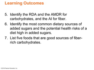 Learning Outcomes
5. Identify the RDA and the AMDR for
carbohydrates, and the AI for fiber.
6. Identify the most common dietary sources of
added sugars and the potential health risks of a
diet high in added sugars.
7. List five foods that are good sources of fiber-
rich carbohydrates.
© 2016 Pearson Education, Inc.
 