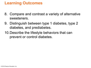 Learning Outcomes
8. Compare and contrast a variety of alternative
sweeteners.
9. Distinguish between type 1 diabetes, type 2
diabetes, and prediabetes.
10.Describe the lifestyle behaviors that can
prevent or control diabetes.
© 2016 Pearson Education, Inc.
 