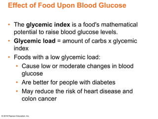 Effect of Food Upon Blood Glucose
• The glycemic index is a food's mathematical
potential to raise blood glucose levels.
• Glycemic load = amount of carbs x glycemic
index
• Foods with a low glycemic load:
• Cause low or moderate changes in blood
glucose
• Are better for people with diabetes
• May reduce the risk of heart disease and
colon cancer
© 2016 Pearson Education, Inc.
 