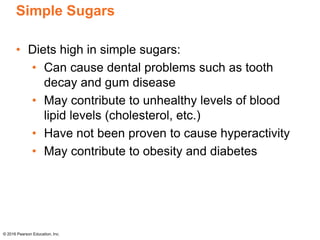 Simple Sugars
• Diets high in simple sugars:
• Can cause dental problems such as tooth
decay and gum disease
• May contribute to unhealthy levels of blood
lipid levels (cholesterol, etc.)
• Have not been proven to cause hyperactivity
• May contribute to obesity and diabetes
© 2016 Pearson Education, Inc.
 