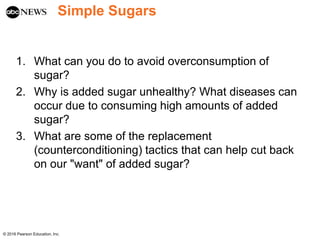 Simple Sugars
1. What can you do to avoid overconsumption of
sugar?
2. Why is added sugar unhealthy? What diseases can
occur due to consuming high amounts of added
sugar?
3. What are some of the replacement
(counterconditioning) tactics that can help cut back
on our "want" of added sugar?
© 2016 Pearson Education, Inc.
 