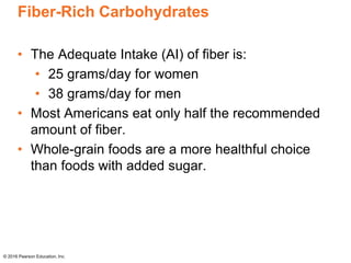 Fiber-Rich Carbohydrates
• The Adequate Intake (AI) of fiber is:
• 25 grams/day for women
• 38 grams/day for men
• Most Americans eat only half the recommended
amount of fiber.
• Whole-grain foods are a more healthful choice
than foods with added sugar.
© 2016 Pearson Education, Inc.
 