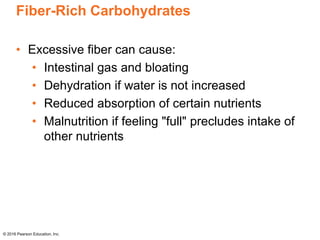 Fiber-Rich Carbohydrates
• Excessive fiber can cause:
• Intestinal gas and bloating
• Dehydration if water is not increased
• Reduced absorption of certain nutrients
• Malnutrition if feeling "full" precludes intake of
other nutrients
© 2016 Pearson Education, Inc.
 