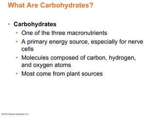 What Are Carbohydrates?
• Carbohydrates
• One of the three macronutrients
• A primary energy source, especially for nerve
cells
• Molecules composed of carbon, hydrogen,
and oxygen atoms
• Most come from plant sources
© 2016 Pearson Education, Inc.
 