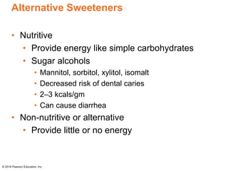 Alternative Sweeteners
• Nutritive
• Provide energy like simple carbohydrates
• Sugar alcohols
• Mannitol, sorbitol, xylitol, isomalt
• Decreased risk of dental caries
• 2–3 kcals/gm
• Can cause diarrhea
• Non-nutritive or alternative
• Provide little or no energy
© 2016 Pearson Education, Inc.
 