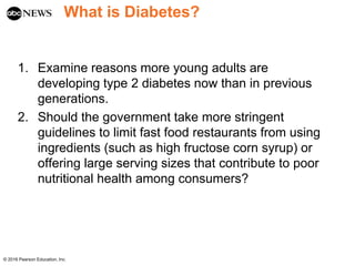 What is Diabetes?
1. Examine reasons more young adults are
developing type 2 diabetes now than in previous
generations.
2. Should the government take more stringent
guidelines to limit fast food restaurants from using
ingredients (such as high fructose corn syrup) or
offering large serving sizes that contribute to poor
nutritional health among consumers?
© 2016 Pearson Education, Inc.
 