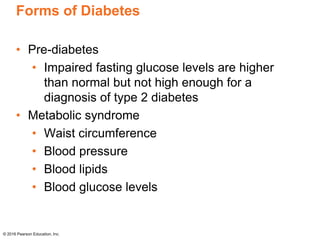 Forms of Diabetes
• Pre-diabetes
• Impaired fasting glucose levels are higher
than normal but not high enough for a
diagnosis of type 2 diabetes
• Metabolic syndrome
• Waist circumference
• Blood pressure
• Blood lipids
• Blood glucose levels
© 2016 Pearson Education, Inc.
 