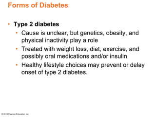 Forms of Diabetes
• Type 2 diabetes
• Cause is unclear, but genetics, obesity, and
physical inactivity play a role
• Treated with weight loss, diet, exercise, and
possibly oral medications and/or insulin
• Healthy lifestyle choices may prevent or delay
onset of type 2 diabetes.
© 2016 Pearson Education, Inc.
 
