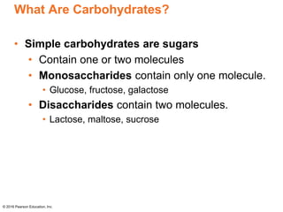 What Are Carbohydrates?
• Simple carbohydrates are sugars
• Contain one or two molecules
• Monosaccharides contain only one molecule.
• Glucose, fructose, galactose
• Disaccharides contain two molecules.
• Lactose, maltose, sucrose
© 2016 Pearson Education, Inc.
 