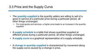 3.3 Price and the Supply Curve
• The quantity supplied is the quantity sellers are willing to sell of a
good or service at a particular price during a particular period, all
other things unchanged.
• For most goods and services, a higher price leads to an increase in the quantity
supplied.
• A supply schedule is a table that shows quantities supplied at
different prices during a particular period, all other things unchanged.
• A supply curve is a graphical representation of a supply schedule.
• A change in quantity supplied is characterized by movement along
the supply curve caused by a change in price.
 