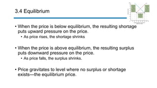 3.4 Equilibrium
• When the price is below equilibrium, the resulting shortage
puts upward pressure on the price.
• As price rises, the shortage shrinks
• When the price is above equilibrium, the resulting surplus
puts downward pressure on the price.
• As price falls, the surplus shrinks.
• Price gravitates to level where no surplus or shortage
exists—the equilibrium price.
 