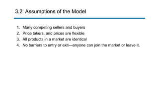 3.2 Assumptions of the Model
1. Many competing sellers and buyers
2. Price takers, and prices are flexible
3. All products in a market are identical
4. No barriers to entry or exit—anyone can join the market or leave it.
 