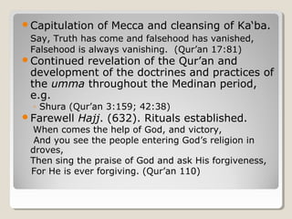 Capitulation of Mecca and cleansing of Ka‘ba.
Say, Truth has come and falsehood has vanished,
Falsehood is always vanishing. (Qur’an 17:81)
Continued revelation of the Qur’an and
development of the doctrines and practices of
the umma throughout the Medinan period,
e.g.
◦ Shura (Qur’an 3:159; 42:38)
Farewell Hajj. (632). Rituals established.
When comes the help of God, and victory,
And you see the people entering God’s religion in
droves,
Then sing the praise of God and ask His forgiveness,
For He is ever forgiving. (Qur’an 110)
 