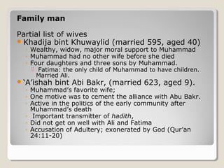 Family man
Partial list of wives
Khadija bint Khuwaylid (married 595, aged 40)
◦ Wealthy, widow, major moral support to Muhammad
◦ Muhammad had no other wife before she died
◦ Four daughters and three sons by Muhammad.
 Fatima: the only child of Muhammad to have children.
Married Ali.
‘A’ishah bint Abi Bakr, (married 623, aged 9).
◦ Muhammad’s favorite wife;
◦ One motive was to cement the alliance with Abu Bakr.
◦ Active in the politics of the early community after
Muhammad’s death
◦ Important transmitter of hadith,
◦ Did not get on well with Ali and Fatima
◦ Accusation of Adultery; exonerated by God (Qur’an
24:11-20)
 