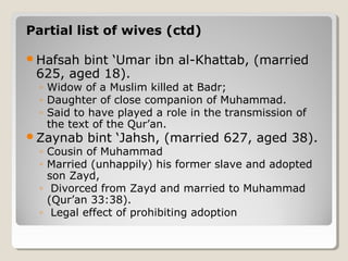 Partial list of wives (ctd)
Hafsah bint ‘Umar ibn al-Khattab, (married
625, aged 18).
◦ Widow of a Muslim killed at Badr;
◦ Daughter of close companion of Muhammad.
◦ Said to have played a role in the transmission of
the text of the Qur’an.
Zaynab bint ‘Jahsh, (married 627, aged 38).
◦ Cousin of Muhammad
◦ Married (unhappily) his former slave and adopted
son Zayd,
◦ Divorced from Zayd and married to Muhammad
(Qur’an 33:38).
◦ Legal effect of prohibiting adoption
 