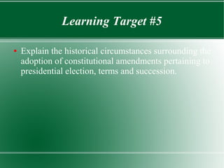 Learning Target #5
● Explain the historical circumstances surrounding the
adoption of constitutional amendments pertaining to
presidential election, terms and succession.
 