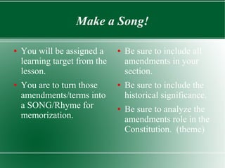 Make a Song!
● You will be assigned a
learning target from the
lesson.
● You are to turn those
amendments/terms into
a SONG/Rhyme for
memorization.
● Be sure to include all
amendments in your
section.
● Be sure to include the
historical significance.
● Be sure to analyze the
amendments role in the
Constitution. (theme)
 