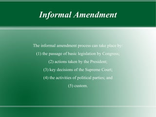Informal Amendment
The informal amendment process can take place by:
(1) the passage of basic legislation by Congress;
(2) actions taken by the President;
(3) key decisions of the Supreme Court;
(4) the activities of political parties; and
(5) custom.
 