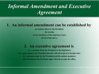 Informal Amendment and Executive
Agreement
1. An informal amendment can be established by
(a) actions taken by the President.
(b) custom.
(c) key decisions of the Supreme Court.
(d) all of the above.
2. An executive agreement is
(a) a promise from the President to the legislature.
(b) a pact made by the President directly with the head of a foreign state.
(c) a decision made by the President and his cabinet members.
(d) the contract the President signs when he accepts the office.
 