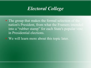 Electoral College
● The group that makes the formal selection of the
nation's President, from what the Framers intended
into a “rubber stamp” for each State's popular vote
in Presidential elections.
● We will learn more about this topic later.
 