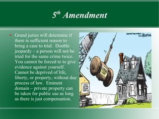 5th
Amendment
● Grand juries will determine if
there is sufficient reason to
bring a case to trial. Double
jeopardy – a person will not be
tried for the same crime twice.
You cannot be forced to to give
evidence against yourself.
Cannot be deprived of life,
liberty, or property, without due
process of law. Eminent
domain – private property can
be taken for public use as long
as there is just compensation.
 