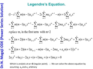 Dr.N.
Magaji
ODE
(Power
Series
Solution)
Legendre’s Equation.
2 2 1
2 1 0
2
2 2 1 0
2
0 2
(1 ) ( 1) 2 ( 1)
( 1) ( 1) 2 ( 1)
m, in the first term with m+2
( 2)( 1) ( 1) 2
m m m
m m m
m m m
m m m m
m m m m
m m m m
m m m
m m m
m m m
x m m a x x ma x n n a x
m m a x m m a x ma x n n a x
replace
m m a x m m a x ma x
  
 
  
   

   
 

 
    
      
     
  
   
 
 
1 0
2
2
0
2 3 1 0 1
( 1)
( 2)( 1) ( 1) 2 ( 1)
2 6 2 ( 1) ( 1) 0
m
m
m
m
m m m m
m
n n a x
m m a m m a ma a n n x
a x a x a x n na n na x
 
 



 
        
      
 

Which is analytic at x = 0 (regular point).  We can solve the above equation by
assuming a0 and a1 arbitrary
 