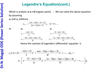Dr.N.
Magaji
ODE
(Power
Series
Solution)
Legendre’s Equation(cont.)
Which is analytic at x = 0 (regular point).  We can solve the above equation
by assuming
a0 and a1 arbitrary
  
 
2 m= 0,
1
2 ( 1)
1,.....
m m
m n n m
a a
m m

  

 
or a0 a1
 
2 0
1
2
n n
a a
 

 
3 1
(2 1 )
6
n n
a a
 

4 0
( 2)( 1)( 3)
4!
n n n n
a a
  
 5 1
( 3)( 1)( 2)( 4)
5!
n n n n
a a
   

Hence the solution of Legendre’s differential .equation is
 
 
0
1
4
3 3
5
2 ( 2)( 1)( 3)
.....)
4!
( 3)( 1)( 2)( 4)
1
( ) (1
2
(2 1 )
.....
5!
6
n
n n n n
a
n n
y x x x
n n
a x x x
n
a
n n n
  
   

 
 
 
 
   





 
 
