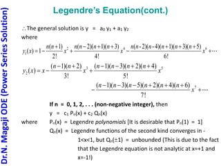 Dr.N.
Magaji
ODE
(Power
Series
Solution)
Legendre’s Equation(cont.)
The general solution is y = a0 y1 + a1 y2
where
2 4 6
1
( 1) ( 2)( 1)( 3) ( -2)( -4)( 1)( 3)( 5)
( ) 1
2! 4! 6!
n n n n n n n n n n n n
y x x x x
      
    
3 5
2
7
( 1)( 2) ( 1)( 3)( 2)( 4)
( )
3! 5!
( 1)( 3)( 5)( 2)( 4)( 6)
7!
n n n n n n
y x x x x
n n n n n n
x
     
  
     
 
If n = 0, 1, 2, . . . (non-negative integer), then
y = c1 Pn(x) + c2 Qn(x)
where Pn(x) = Legendre polynomials [It is desirable that Pn(1) = 1]
Qn(x) = Legendre functions of the second kind converges in -
1<x<1, but Qn(1) = unbounded (This is due to the fact
that the Legendre equation is not analytic at x=+1 and
x=-1!)
 