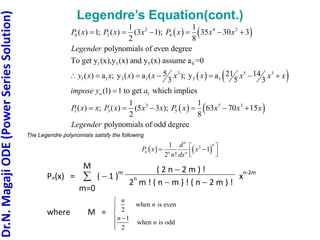 Dr.N.
Magaji
ODE
(Power
Series
Solution)
Legendre’s Equation(cont.)
   
   
2 4 2
0 2 4
1 3 5 0
3 5 3
1 1 3 1 5 1
1
1 1
( ) 1; ( ) (3 1); 35 30 3
2 8
polynomials of even degree
To get y (x),y (x) and y (x) assume a =0
5 21 14
( ) a ; y ( ) a ( ); y a
3 5 3
(1) 1 to get which im
n
P x P x x P x x x
Legender
y x x x x x x x x x
impose y a
     
      

   
3 5 3
1 3 5
plies
1 1
( ) ; ( ) (5 3 ); 63 70 15
2 8
polynomials of odd degree
P x x P x x x P x x x x
Legender
     
The Legendre polynomials satisfy the following
   
2
1
1
2 !
n
n
n n n
d
P x x
n dx
 
 
 
 
Pn(x) = 
m=0
M
(  1 )
m ( 2 n  2 m ) !
2
n
m ! ( n  m ) ! ( n  2 m ) !
x
n-2m
where M =
when is even
2
1
when is odd
2
n
n
n
n








 