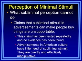 Perception of Minimal Stimuli
• What subliminal perception cannot
  do
  • Claims that subliminal stimuli in
    advertisements can make people buy
    things are unsupportable.
    • This claim has been tested repeatedly
      and no evidence has been found.
    • Advertisements in American culture
      have little need of subliminal stimuli.
      They are overtly and effectively
      manipulative.
 