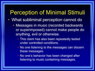Perception of Minimal Stimuli
• What subliminal perception cannot do
  • Messages in music (recorded backwards
    or superimposed) cannot make people do
    anything, evil or otherwise.
    • This claim has also been repeatedly tested
      under controlled conditions.
    • No one listening to the messages can discern
      these messages.
    • No one‘s behavior has been changed after
      listening to music containing messages.
 