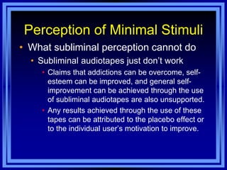 Perception of Minimal Stimuli
• What subliminal perception cannot do
  • Subliminal audiotapes just don‘t work
    • Claims that addictions can be overcome, self-
      esteem can be improved, and general self-
      improvement can be achieved through the use
      of subliminal audiotapes are also unsupported.
    • Any results achieved through the use of these
      tapes can be attributed to the placebo effect or
      to the individual user‘s motivation to improve.
 