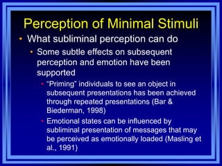 Perception of Minimal Stimuli
• What subliminal perception can do
  • Some subtle effects on subsequent
    perception and emotion have been
    supported
    • ―Priming‖ individuals to see an object in
      subsequent presentations has been achieved
      through repeated presentations (Bar &
      Biederman, 1998)
    • Emotional states can be influenced by
      subliminal presentation of messages that may
      be perceived as emotionally loaded (Masling et
      al., 1991)
 