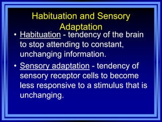 Habituation and Sensory
           Adaptation
• Habituation - tendency of the brain
  to stop attending to constant,
  unchanging information.
• Sensory adaptation - tendency of
  sensory receptor cells to become
  less responsive to a stimulus that is
  unchanging.
 