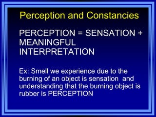Perception and Constancies
PERCEPTION = SENSATION +
MEANINGFUL
INTERPRETATION

Ex: Smell we experience due to the
burning of an object is sensation and
understanding that the burning object is
rubber is PERCEPTION
 