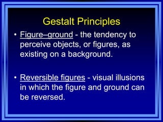 Gestalt Principles
• Figure–ground - the tendency to
  perceive objects, or figures, as
  existing on a background.

• Reversible figures - visual illusions
  in which the figure and ground can
  be reversed.
 