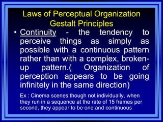 Laws of Perceptual Organization
            Gestalt Principles
• Continuity - the tendency to
  perceive things as simply as
  possible with a continuous pattern
  rather than with a complex, broken-
  up     pattern.(    Organization  of
  perception appears to be going
  infinitely in the same direction)
 Ex : Cinema scenes though not individually, when
 they run in a sequence at the rate of 15 frames per
 second, they appear to be one and continuous
 