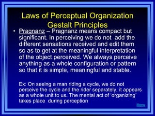 Laws of Perceptual Organization
          Gestalt Principles
• Pragnanz – Pragnanz means compact but
  significant. In perceiving we do not add the
  different sensations received and edit them
  so as to get at the meaningful interpretation
  of the object perceived. We always perceive
  anything as a whole configuration or pattern
  so that it is simple, meaningful and stable.

  Ex: On seeing a man riding a cycle, we do not
  perceive the cycle and the rider separately, it appears
  as a whole unit to us. The mental act of ‗organizing‘
  takes place during perception
                                                      Menu
 