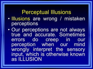 Perceptual Illusions
• Illusions are wrong / mistaken
  perceptions
• Our perceptions are not always
  true and accurate. Sometimes
  errors do creep in our
  perception when our mind
  wrongly interpret the sensory
  input, which is otherwise known
  as ILLUSION
 
