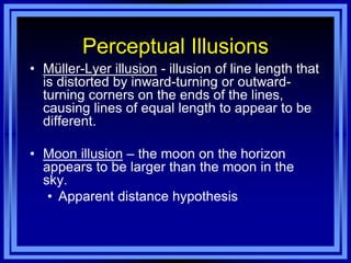Perceptual Illusions
• Müller-Lyer illusion - illusion of line length that
  is distorted by inward-turning or outward-
  turning corners on the ends of the lines,
  causing lines of equal length to appear to be
  different.

• Moon illusion – the moon on the horizon
  appears to be larger than the moon in the
  sky.
   • Apparent distance hypothesis
 