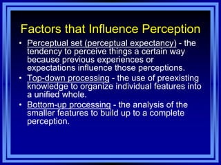 Factors that Influence Perception
• Perceptual set (perceptual expectancy) - the
  tendency to perceive things a certain way
  because previous experiences or
  expectations influence those perceptions.
• Top-down processing - the use of preexisting
  knowledge to organize individual features into
  a unified whole.
• Bottom-up processing - the analysis of the
  smaller features to build up to a complete
  perception.
 