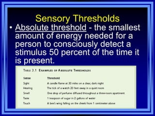 Sensory Thresholds
• Absolute threshold - the smallest
  amount of energy needed for a
  person to consciously detect a
  stimulus 50 percent of the time it
  is present.
 