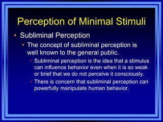Perception of Minimal Stimuli
• Subliminal Perception
  • The concept of subliminal perception is
    well known to the general public.
    • Subliminal perception is the idea that a stimulus
      can influence behavior even when it is so weak
      or brief that we do not perceive it consciously.
    • There is concern that subliminal perception can
      powerfully manipulate human behavior.
 