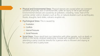  Physical and Environmental Stress: Physical stresses are caused when we overexert
ourselves physically, lack a nutritional diet, suffer an injury or fail to get enough
Environmental stresses are caused by air pollution, crowding, noise, heat of the
summer, winter cold or disasters such as fire, or natural disasters such as earthquake,
floods, draughts, land-slides, volcanic eruption etc.
 Psychological Stress: This is caused by
a) Frustration
b) Conflicts
c) Internal Pressures
d) Social Pressures
 Social Stress: These result from our interaction with other people, such as death or
illness in the family, strained relationship, trouble with neighbor etc. for example
attending a party could be stressful for a person who is introvert and staying at
for a person who is party lover.
 