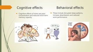 Cognitive effects
 Cognitive effects of stress are poor
concentration and reduced short term
memory capacity.
Behavioral effects
 These include disrupted sleep patterns,
increase absenteeism and reduced
work performance.
 