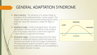 GENERAL ADAPTATION SYNDROME
 Alarm reaction : The presence of a stressor leads to
activation of the adrenal pituitary- cortex system. This
triggers the release of hormones producing the stress
response. Now the individual is ready for flight or
flight.
 Resistance stage : Under prolonged stress, the para-
sympathetic nervous system calls for more cautious
use of the body’s resources in which the organism
makes efforts to cope with the threat.
 Exhaustion stage : Continued exposure to the same
stressor or additional stressors drains the body of its
resources and leads to the third stage of exhaustion.
The physiological systems involved in alarm reaction
and resistance become ineffective and susceptibility to
stress–related diseases increase.
 