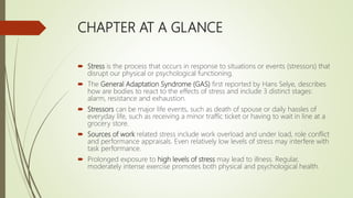 CHAPTER AT A GLANCE
 Stress is the process that occurs in response to situations or events (stressors) that
disrupt our physical or psychological functioning.
 The General Adaptation Syndrome (GAS) first reported by Hans Selye, describes
how are bodies to react to the effects of stress and include 3 distinct stages:
alarm, resistance and exhaustion.
 Stressors can be major life events, such as death of spouse or daily hassles of
everyday life, such as receiving a minor traffic ticket or having to wait in line at a
grocery store.
 Sources of work related stress include work overload and under load, role conflict
and performance appraisals. Even relatively low levels of stress may interfere with
task performance.
 Prolonged exposure to high levels of stress may lead to illness. Regular,
moderately intense exercise promotes both physical and psychological health.
 